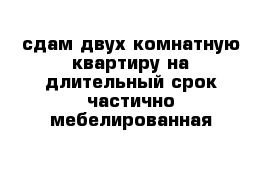 сдам двух комнатную квартиру на длительный срок частично мебелированная